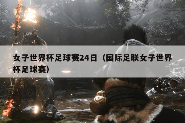 女子世界杯足球赛24日（国际足联女子世界杯足球赛）