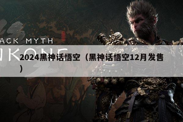 2024黑神话悟空(黑神话悟空12月发售)
