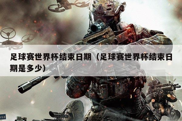 足球赛世界杯结束日期（足球赛世界杯结束日期是多少）