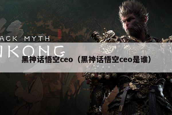 黑神话悟空ceo（黑神话悟空ceo是谁）
