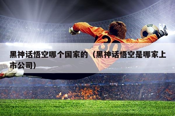 黑神话悟空哪个国家的(黑神话悟空是哪家上市公司)