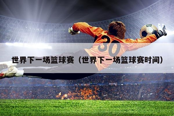 世界下一场篮球赛(世界下一场篮球赛时间)