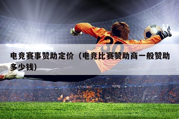 电竞赛事赞助定价（电竞比赛赞助商一般赞助多少钱）