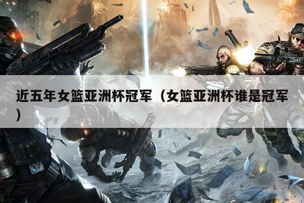 近五年女篮亚洲杯冠军（女篮亚洲杯谁是冠军）