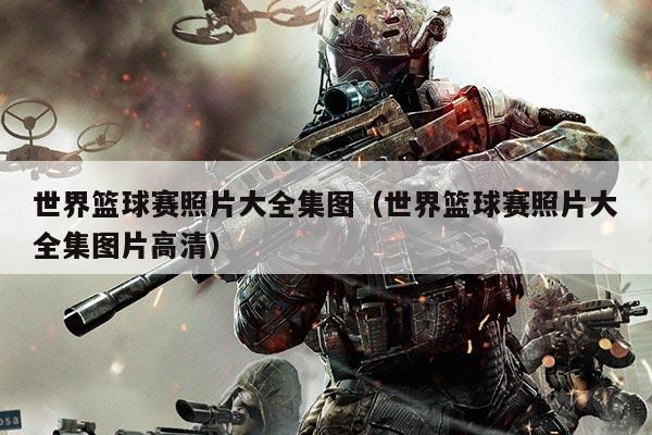 世界篮球赛照片大全集图(世界篮球赛照片大全集图片高清)