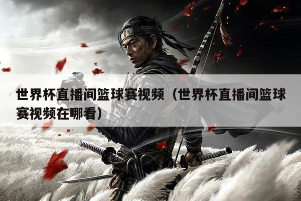 世界杯直播间篮球赛视频(世界杯直播间篮球赛视频在哪看)