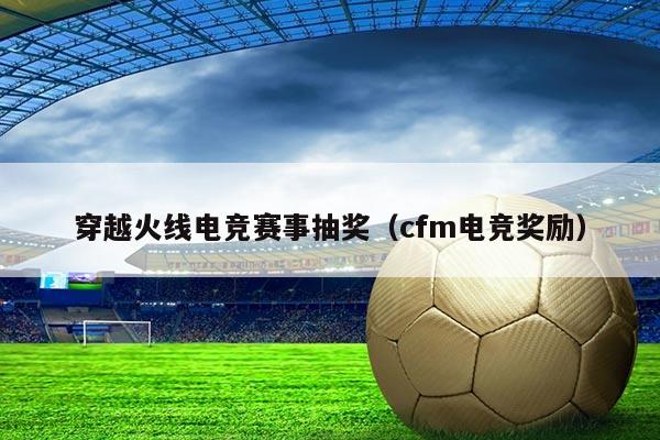 穿越火线电竞赛事抽奖(cfm电竞奖励)