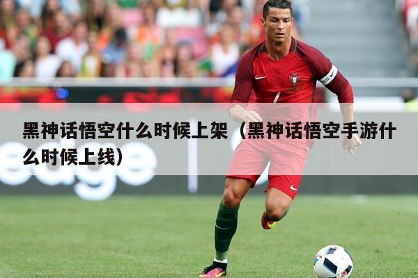 黑神话悟空什么时候上架(黑神话悟空手游什么时候上线)