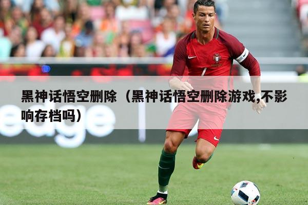 黑神话悟空删除(黑神话悟空删除游戏,不影响存档吗)