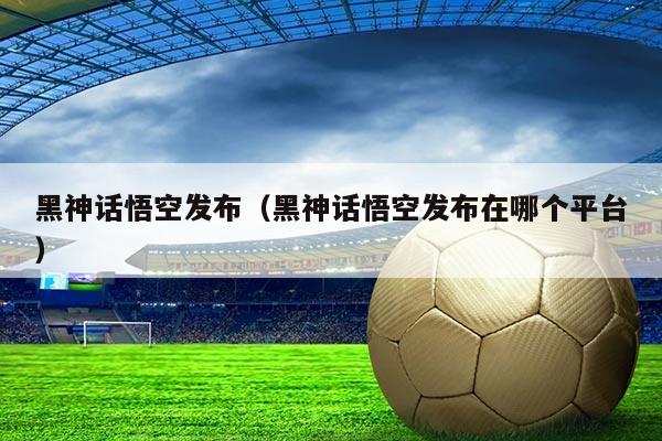 黑神话悟空发布(黑神话悟空发布在哪个平台)