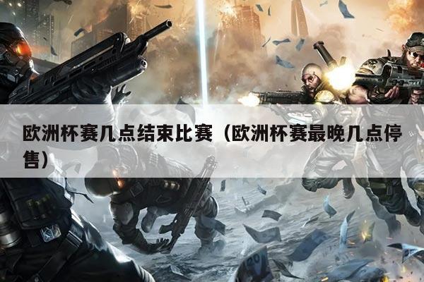 欧洲杯赛几点结束比赛(欧洲杯赛最晚几点停售)