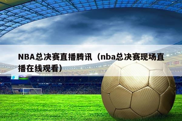 NBA总决赛直播腾讯(nba总决赛现场直播在线观看)