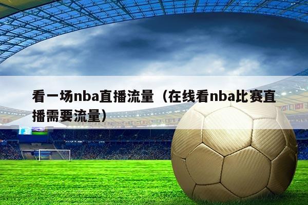 看一场nba直播流量(在线看nba比赛直播需要流量)