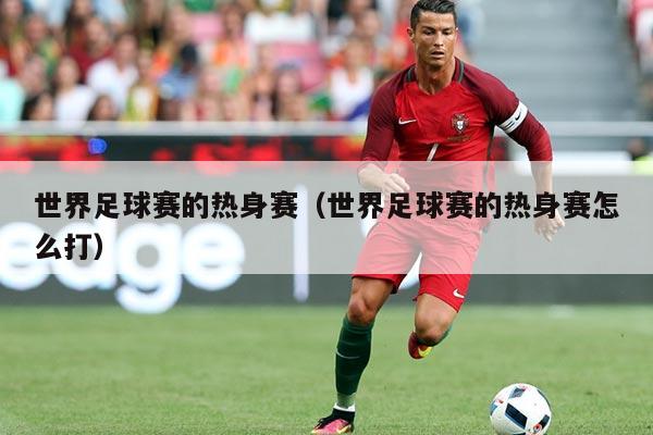 世界足球赛的热身赛(世界足球赛的热身赛怎么打)