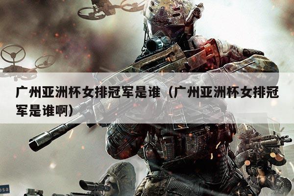 广州亚洲杯女排冠军是谁(广州亚洲杯女排冠军是谁啊)