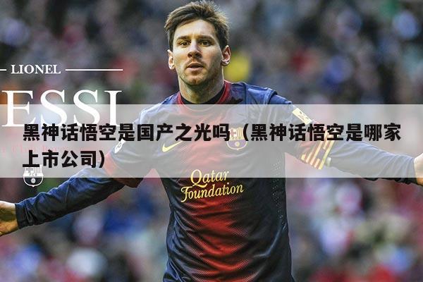 黑神话悟空是国产之光吗(黑神话悟空是哪家上市公司)