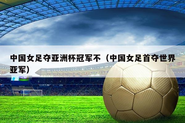 中国女足夺亚洲杯冠军不(中国女足首夺世界亚军)