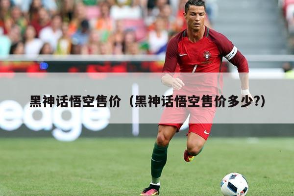 黑神话悟空售价（黑神话悟空售价多少?）