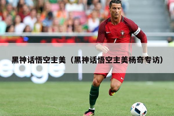 黑神话悟空主美（黑神话悟空主美杨奇专访）