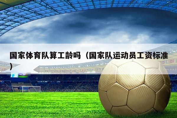 国家体育队算工龄吗(国家队运动员工资标准)