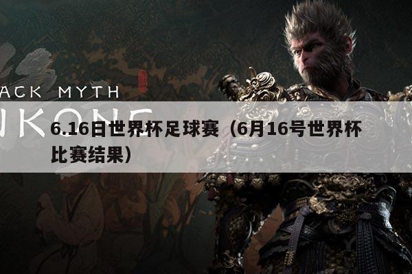 6.16日世界杯足球赛(6月16号世界杯比赛结果)