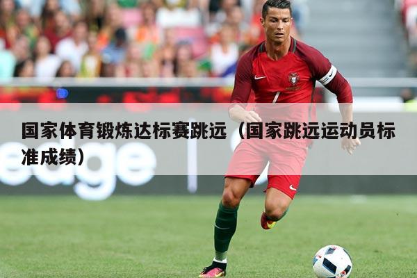 国家体育锻炼达标赛跳远(国家跳远运动员标准成绩)