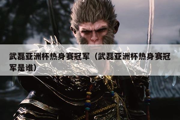 武磊亚洲杯热身赛冠军（武磊亚洲杯热身赛冠军是谁）