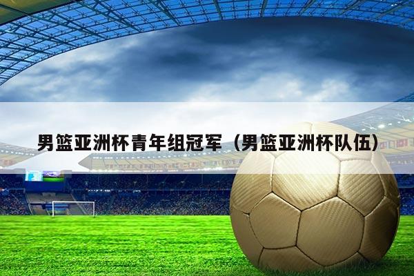 男篮亚洲杯青年组冠军(男篮亚洲杯队伍)