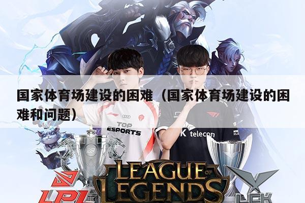 国家体育场建设的困难(国家体育场建设的困难和问题)