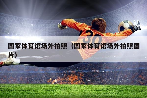 国家体育馆场外拍照(国家体育馆场外拍照图片)