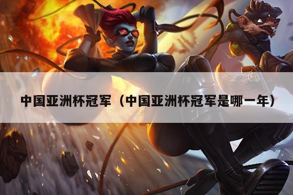 中国亚洲杯冠军（中国亚洲杯冠军是哪一年）