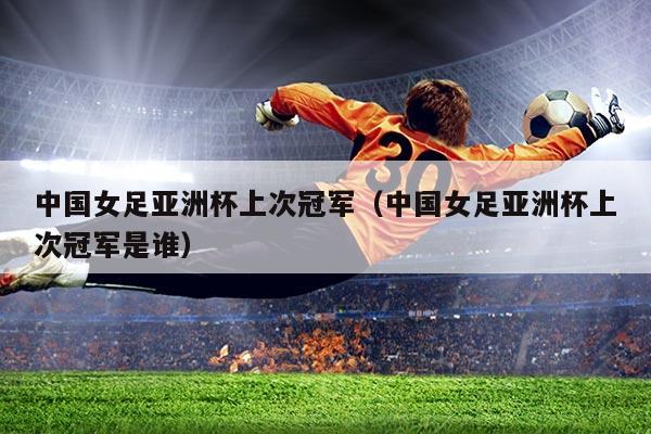 中国女足亚洲杯上次冠军(中国女足亚洲杯上次冠军是谁)