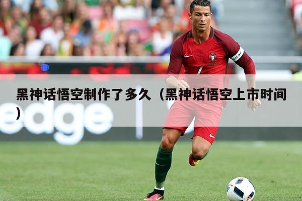 黑神话悟空制作了多久(黑神话悟空上市时间)
