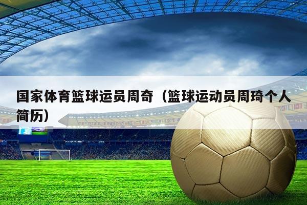 国家体育篮球运员周奇(篮球运动员周琦个人简历)