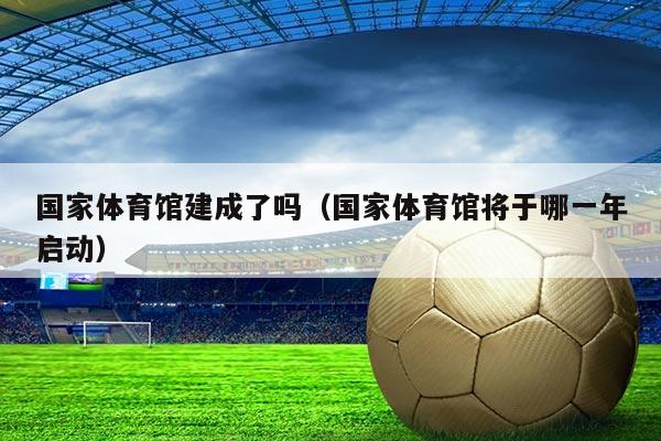 国家体育馆建成了吗（国家体育馆将于哪一年启动）