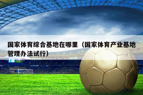 国家体育综合基地在哪里(国家体育产业基地管理办法试行)