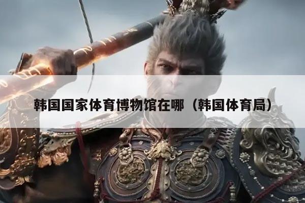 韩国国家体育博物馆在哪（韩国体育局）