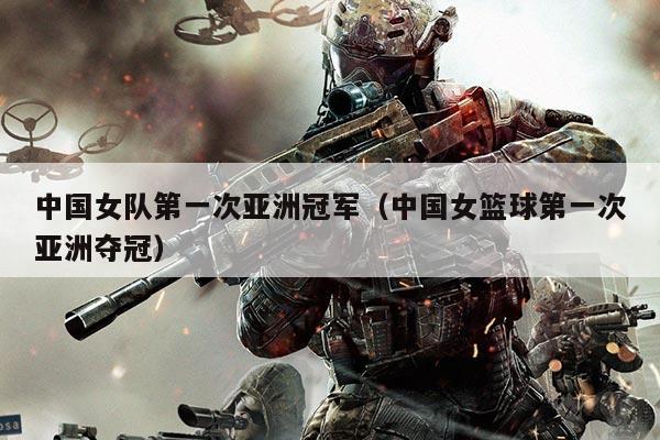 中国女队第一次亚洲冠军(中国女篮球第一次亚洲夺冠)