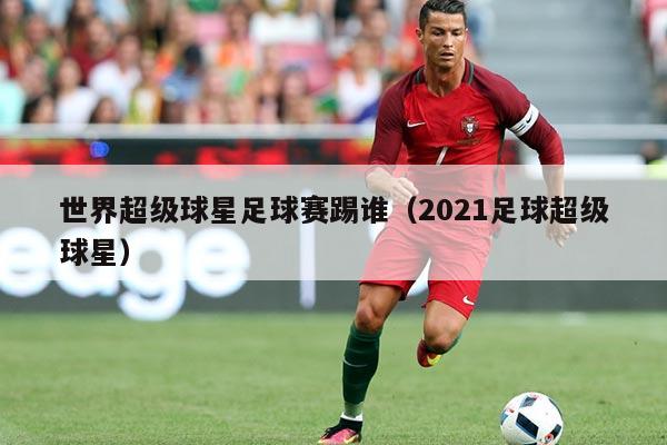 世界超级球星足球赛踢谁（2021足球超级球星）