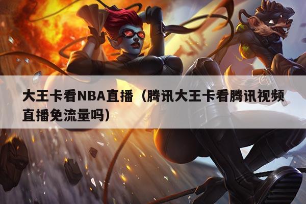 大王卡看NBA直播（腾讯大王卡看腾讯视频直播免流量吗）