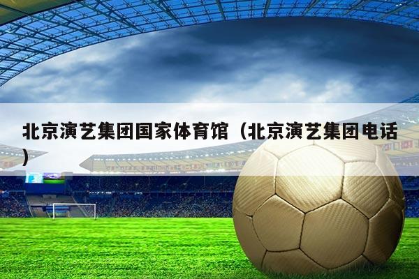 北京演艺集团国家体育馆（北京演艺集团电话）