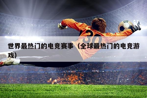 世界最热门的电竞赛事(全球最热门的电竞游戏)