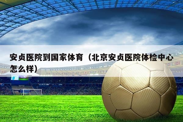 安贞医院到国家体育（北京安贞医院体检中心怎么样）