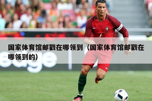 国家体育馆邮戳在哪领到（国家体育馆邮戳在哪领到的）