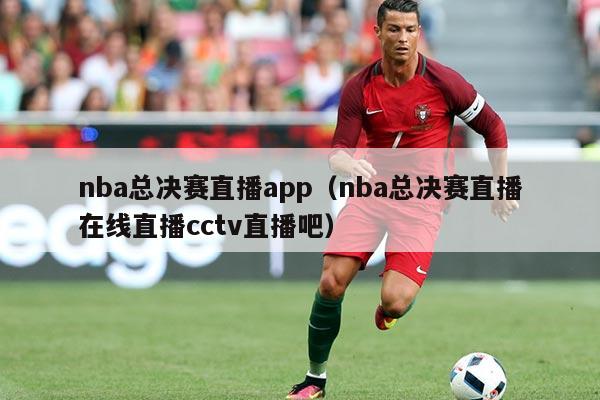 nba总决赛直播app（nba总决赛直播在线直播cctv直播吧）